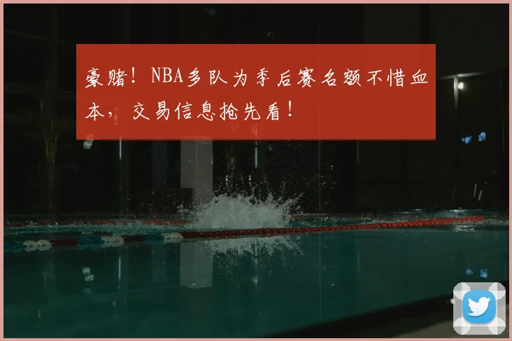 豪赌!NBA多队为季后赛名额不惜血本,交易信息抢先看!