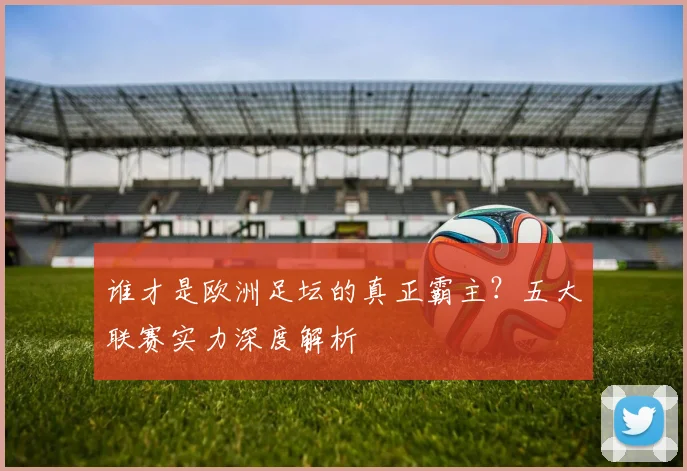 谁才是欧洲足坛的真正霸主?五大联赛实力深度解析