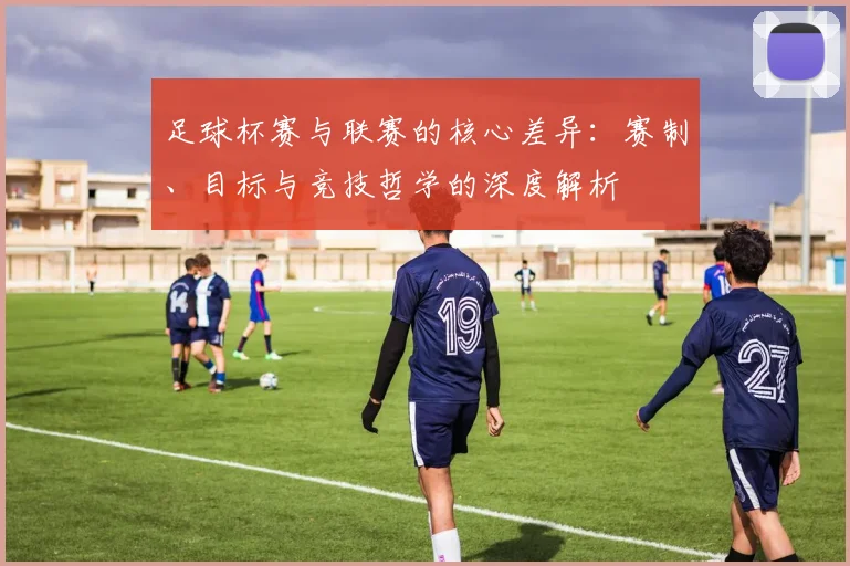 足球杯赛与联赛的核心差异:赛制、目标与竞技哲学的深度解析