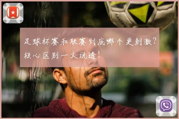 足球杯赛和联赛到底哪个更刺激?核心区别一文说透!
