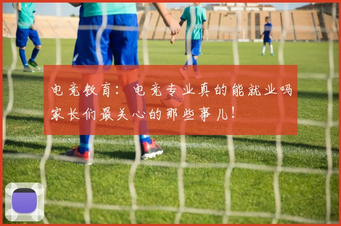电竞教育:电竞专业真的能就业吗家长们最关心的那些事儿!